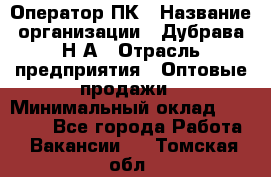 Оператор ПК › Название организации ­ Дубрава Н.А › Отрасль предприятия ­ Оптовые продажи › Минимальный оклад ­ 27 000 - Все города Работа » Вакансии   . Томская обл.